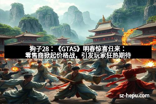 狗子28：《GTA5》明春惊喜归来：零售商掀起价格战，引发玩家狂热期待
