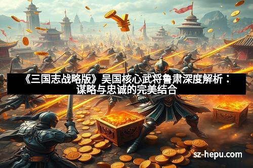 《三国志战略版》吴国核心武将鲁肃深度解析：谋略与忠诚的完美结合